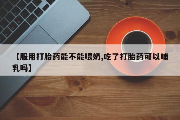 打胎药微信联系方式，【服用打胎药能不能喂奶,吃了打胎药可以哺乳吗】