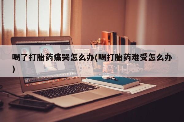 打胎药微信联系方式，喝了打胎药痛哭怎么办(喝打胎药难受怎么办)