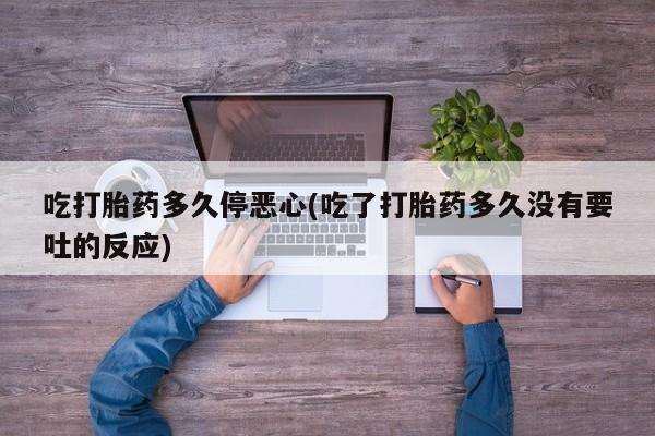 打胎药微信联系方式，吃打胎药多久停恶心(吃了打胎药多久没有要吐的反应)