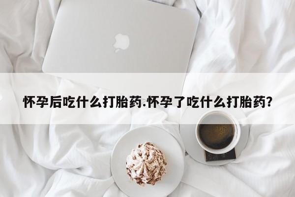打胎药微信联系方式，怀孕后吃什么打胎药.怀孕了吃什么打胎药？