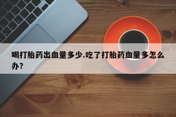 打胎药微信联系方式，喝打胎药出血量多少.吃了打胎药血量多怎么办？