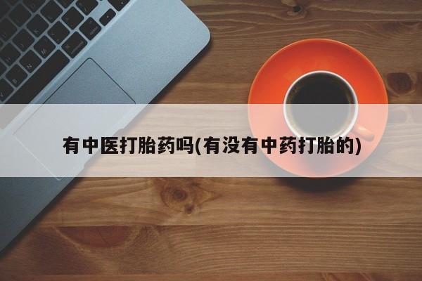 打胎药微信联系方式，有中医打胎药吗(有没有中药打胎的)