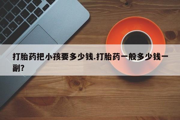 打胎药微信联系方式，打胎药把小孩要多少钱.打胎药一般多少钱一副？
