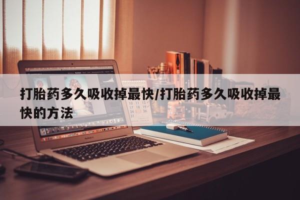 打胎药微信联系方式，打胎药多久吸收掉最快/打胎药多久吸收掉最快的方法