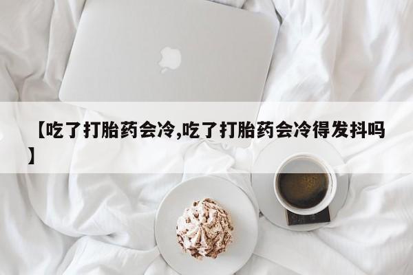打胎药微信联系方式，【吃了打胎药会冷,吃了打胎药会冷得发抖吗】