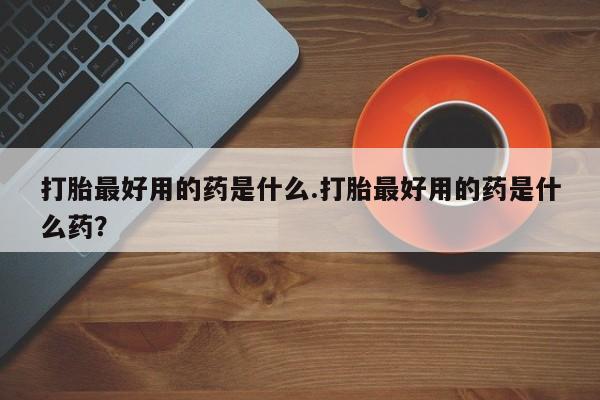 打胎药微信联系方式，打胎最好用的药是什么.打胎最好用的药是什么药？