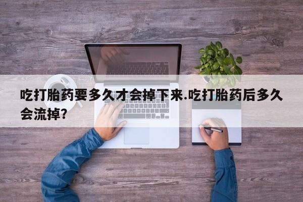 打胎药微信联系方式，吃打胎药要多久才会掉下来.吃打胎药后多久会流掉？