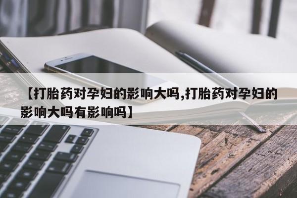 打胎药微信联系方式，【打胎药对孕妇的影响大吗,打胎药对孕妇的影响大吗有影响吗】