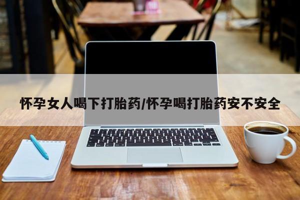 打胎药微信联系方式，怀孕女人喝下打胎药/怀孕喝打胎药安不安全