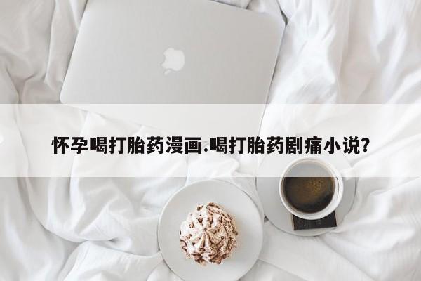 打胎药微信联系方式，怀孕喝打胎药漫画.喝打胎药剧痛小说？
