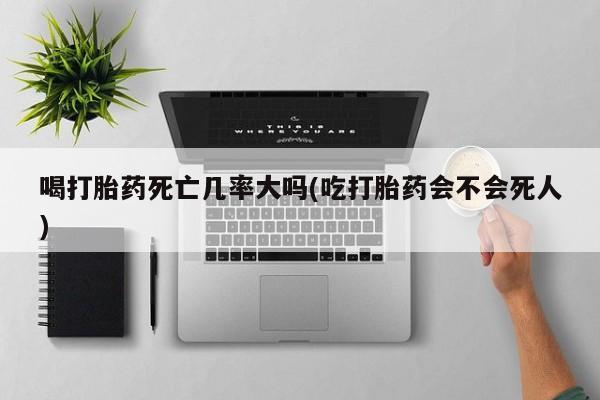 打胎药微信联系方式，喝打胎药死亡几率大吗(吃打胎药会不会死人)