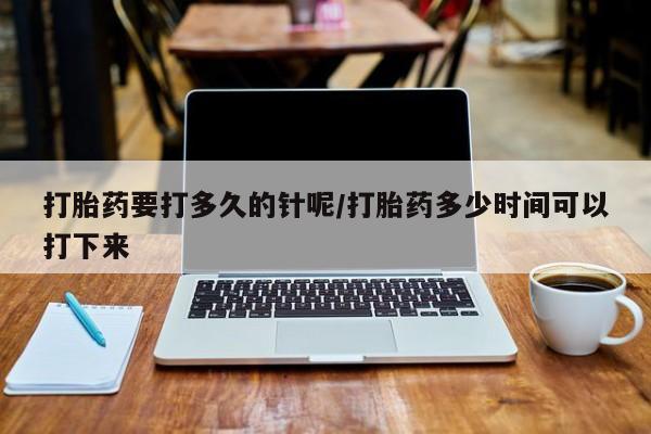 打胎药微信联系方式，打胎药要打多久的针呢/打胎药多少时间可以打下来