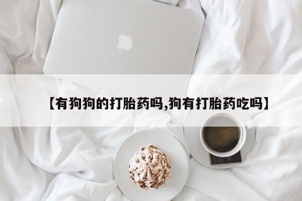 打胎药微信联系方式，【有狗狗的打胎药吗,狗有打胎药吃吗】