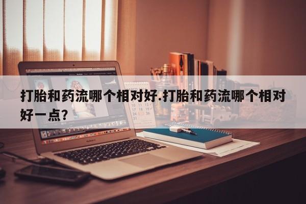 打胎药微信联系方式，打胎和药流哪个相对好.打胎和药流哪个相对好一点？
