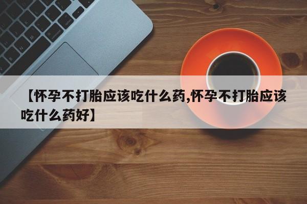 打胎药微信联系方式，【怀孕不打胎应该吃什么药,怀孕不打胎应该吃什么药好】
