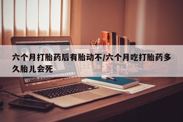 打胎药微信联系方式，六个月打胎药后有胎动不/六个月吃打胎药多久胎儿会死