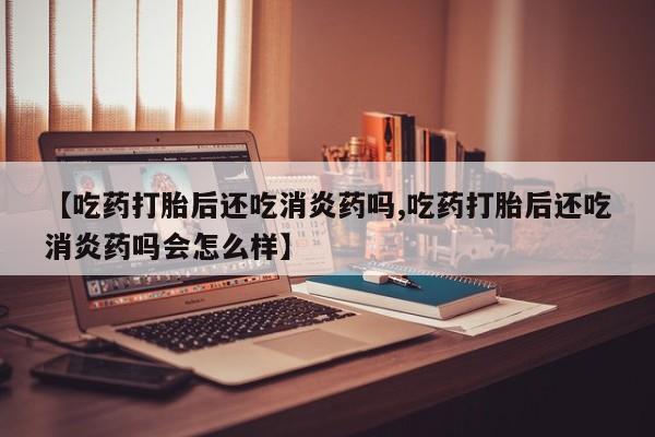 打胎药微信联系方式，【吃药打胎后还吃消炎药吗,吃药打胎后还吃消炎药吗会怎么样】