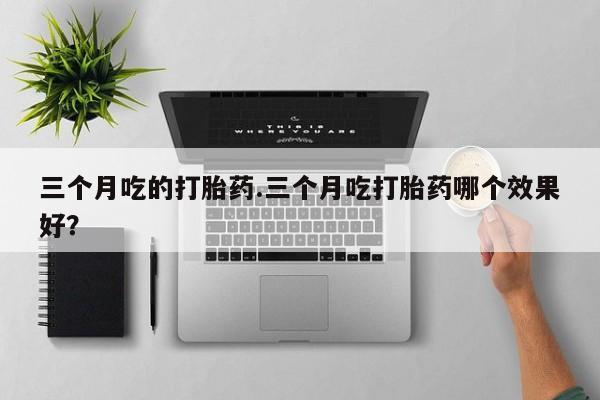 打胎药微信联系方式，三个月吃的打胎药.三个月吃打胎药哪个效果好？