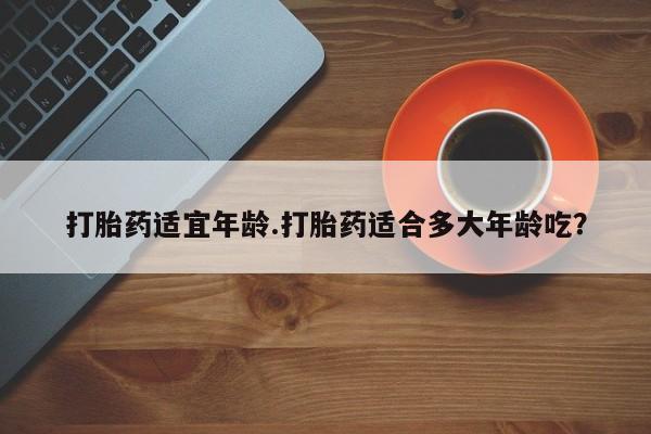 打胎药微信联系方式，打胎药适宜年龄.打胎药适合多大年龄吃？