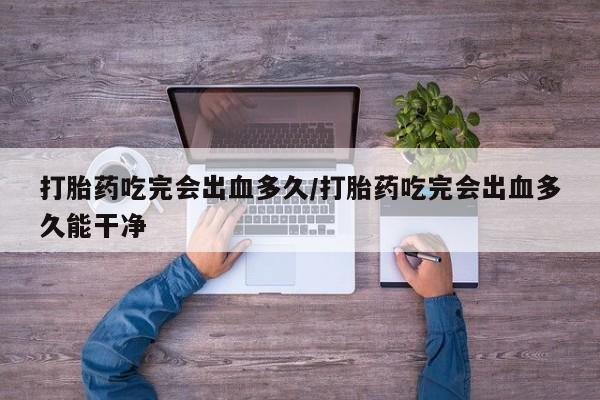 打胎药微信联系方式，打胎药吃完会出血多久/打胎药吃完会出血多久能干净
