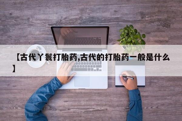 打胎药微信联系方式，【古代丫鬟打胎药,古代的打胎药一般是什么】