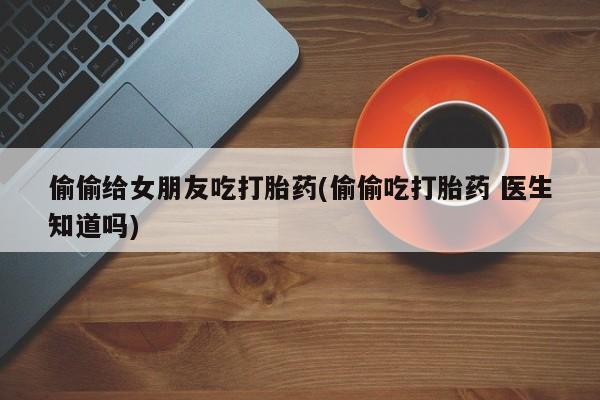 打胎药微信联系方式，偷偷给女朋友吃打胎药(偷偷吃打胎药 医生知道吗)