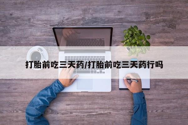 打胎药微信联系方式，打胎前吃三天药/打胎前吃三天药行吗