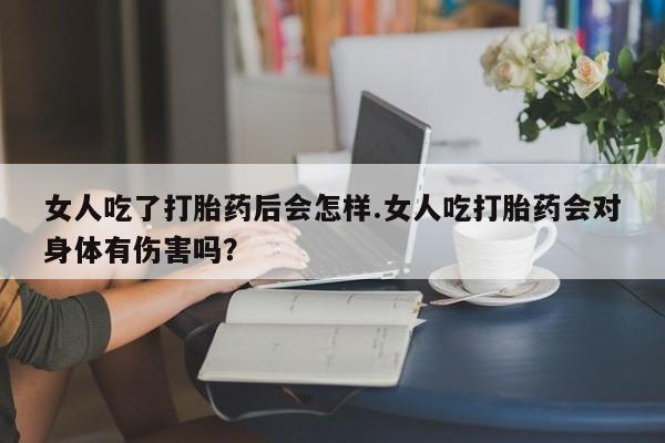 打胎药微信联系方式，女人吃了打胎药后会怎样.女人吃打胎药会对身体有伤害吗？