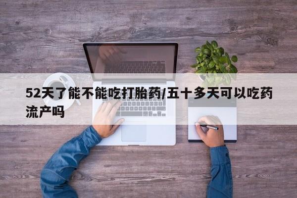 打胎药微信联系方式，52天了能不能吃打胎药/五十多天可以吃药流产吗