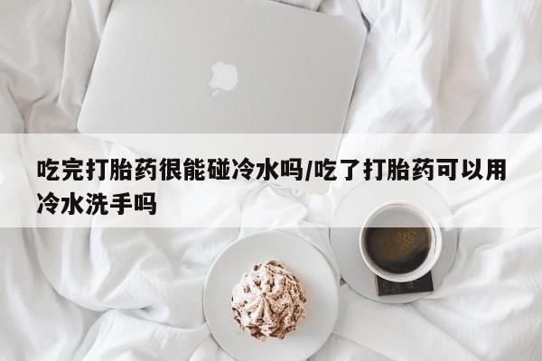 打胎药微信联系方式，吃完打胎药很能碰冷水吗/吃了打胎药可以用冷水洗手吗