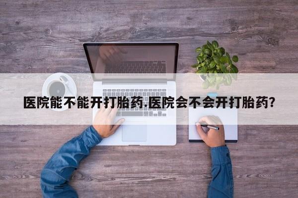 打胎药微信联系方式，医院能不能开打胎药.医院会不会开打胎药？