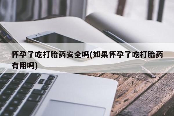 打胎药微信联系方式，怀孕了吃打胎药安全吗(如果怀孕了吃打胎药有用吗)