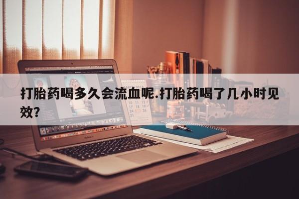 打胎药微信联系方式，打胎药喝多久会流血呢.打胎药喝了几小时见效？