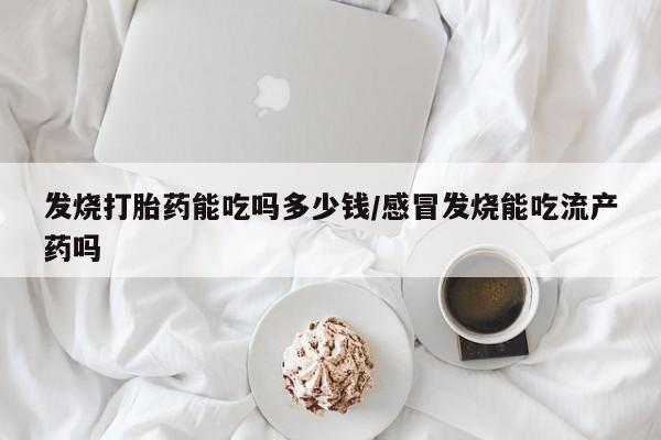打胎药微信联系方式，发烧打胎药能吃吗多少钱/感冒发烧能吃流产药吗