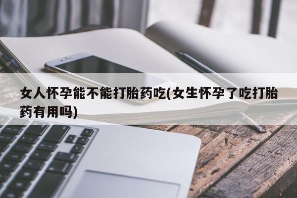 打胎药微信联系方式，女人怀孕能不能打胎药吃(女生怀孕了吃打胎药有用吗)