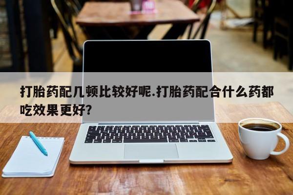 打胎药微信联系方式，打胎药配几顿比较好呢.打胎药配合什么药都吃效果更好？