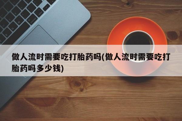 打胎药微信联系方式，做人流时需要吃打胎药吗(做人流时需要吃打胎药吗多少钱)