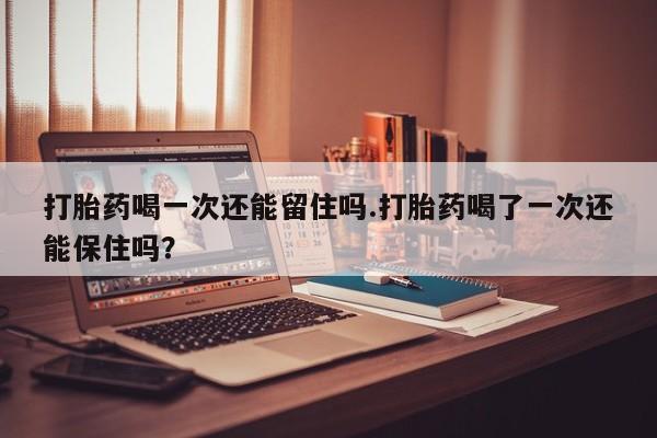 打胎药微信联系方式，打胎药喝一次还能留住吗.打胎药喝了一次还能保住吗？