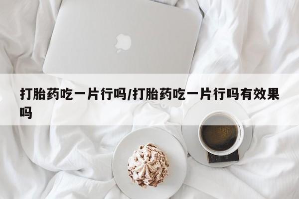 打胎药微信联系方式，打胎药吃一片行吗/打胎药吃一片行吗有效果吗