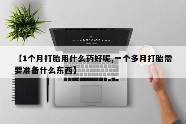 打胎药微信联系方式，【1个月打胎用什么药好呢,一个多月打胎需要准备什么东西】