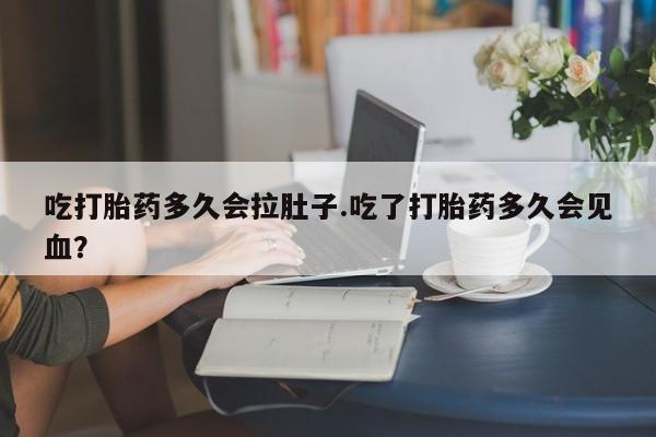 打胎药微信联系方式，吃打胎药多久会拉肚子.吃了打胎药多久会见血？