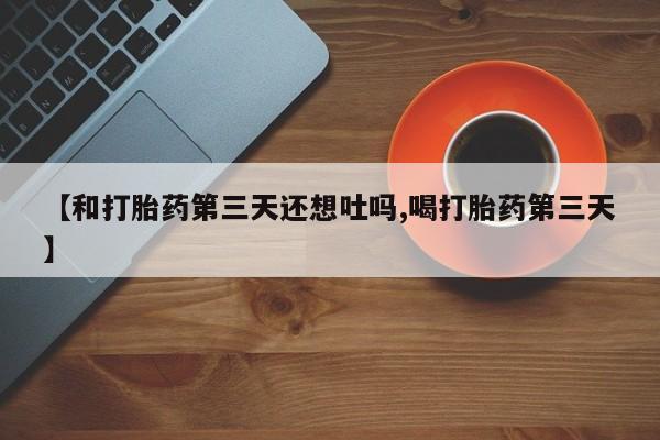 打胎药微信联系方式，【和打胎药第三天还想吐吗,喝打胎药第三天】