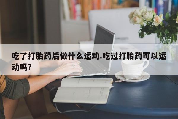 打胎药微信联系方式，吃了打胎药后做什么运动.吃过打胎药可以运动吗？