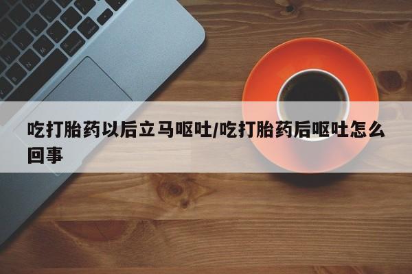 打胎药微信联系方式，吃打胎药以后立马呕吐/吃打胎药后呕吐怎么回事
