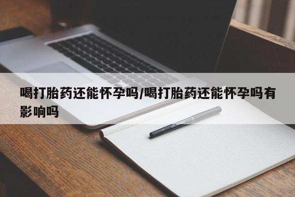 打胎药微信联系方式，喝打胎药还能怀孕吗/喝打胎药还能怀孕吗有影响吗