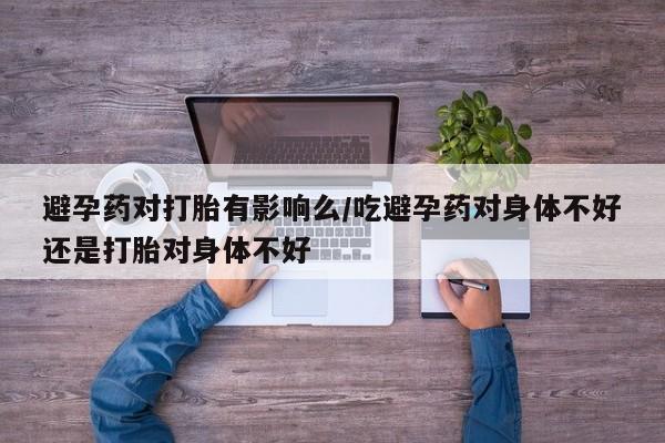 打胎药微信联系方式，避孕药对打胎有影响么/吃避孕药对身体不好还是打胎对身体不好
