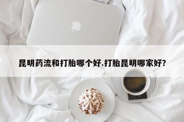 打胎药微信联系方式，昆明药流和打胎哪个好.打胎昆明哪家好？