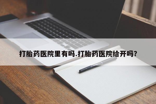 打胎药微信联系方式，打胎药医院里有吗.打胎药医院给开吗？