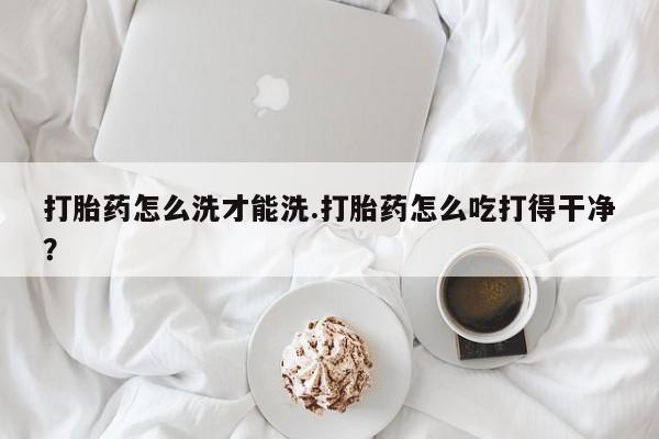 打胎药微信联系方式，打胎药怎么洗才能洗.打胎药怎么吃打得干净？