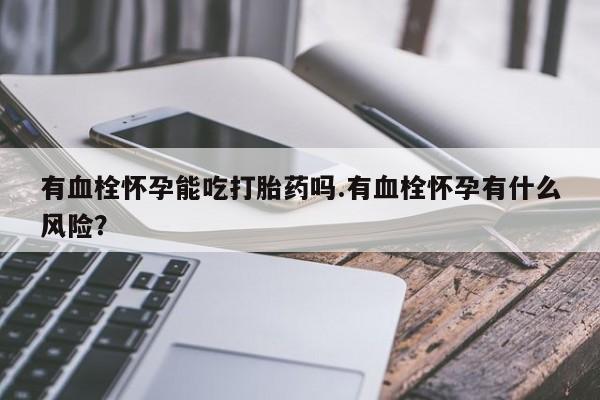 打胎药微信联系方式，有血栓怀孕能吃打胎药吗.有血栓怀孕有什么风险？
